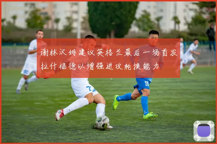 谢林汉姆建议英格兰最后一场首发拉什福德以增强进攻轮换能力